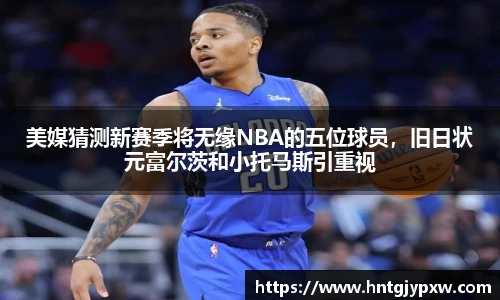 美媒猜测新赛季将无缘NBA的五位球员，旧日状元富尔茨和小托马斯引重视