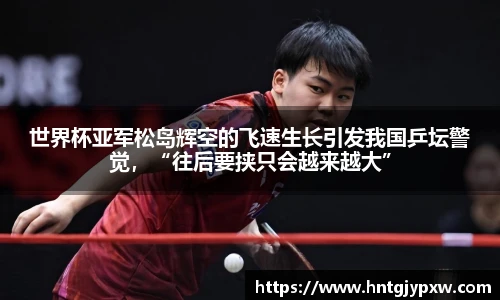 世界杯亚军松岛辉空的飞速生长引发我国乒坛警觉，“往后要挟只会越来越大”